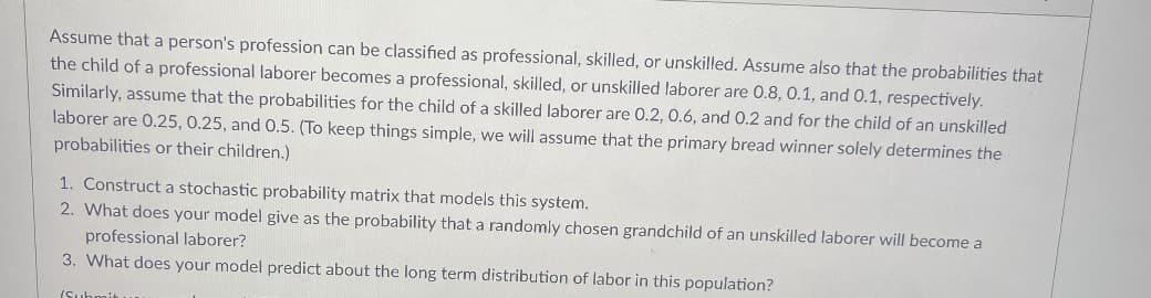 Assume that a person's profession can be classified as professional, skilled, or unskilled. Assume also that the probabilities that
the child of a professional laborer becomes a professional, skilled, or unskilled laborer are 0.8, 0.1, and 0.1, respectively.
Similarly, assume that the probabilities for the child of a skilled laborer are 0.2, 0.6, and 0.2 and for the child of an unskilled
laborer are 0.25, 0.25, and 0.5. (To keep things simple, we will assume that the primary bread winner solely determines the
probabilities or their children.)
1. Construct a stochastic probability matrix that models this system.
2. What does your model give as the probability that a randomly chosen grandchild of an unskilled laborer will become a
professional laborer?
3. What does your model predict about the long term distribution of labor in this population?
(Sub
