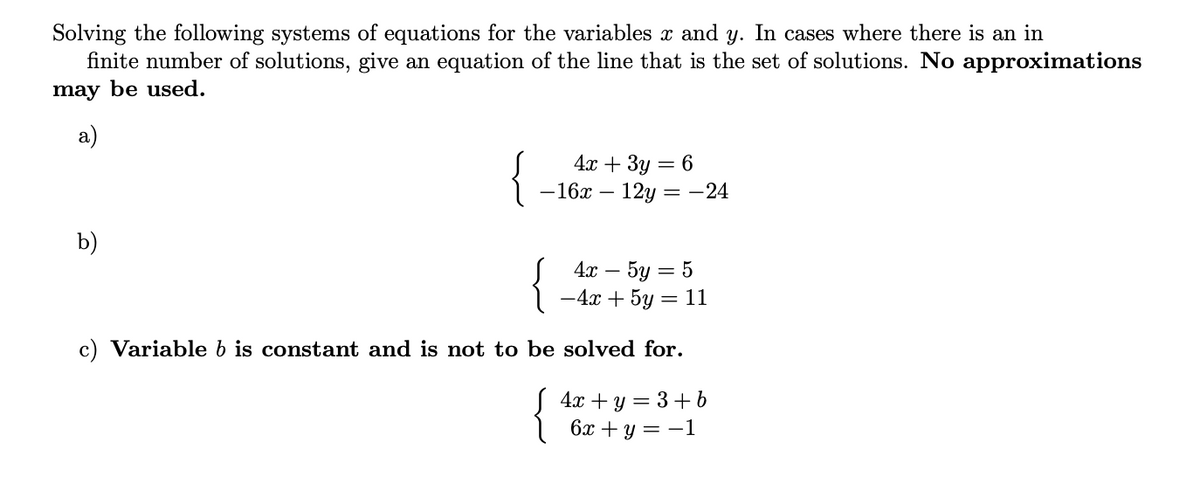 Solving the following systems of equations for the variables x and y. In cases where there is an in
finite number of solutions, give an equation of the line that is the set of solutions. No approximations
may be used.
a)
{
4х + 3у — 6
— 16х — 12у 3D — 24
b)
{
4а — 5у — 5
-
%3D
c) Variable b is constant and is not to be solved for.
S 4x + y = 3 +b
6х + у 3 —1
