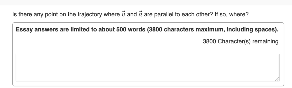 Is there any point on the trajectory where v and a are parallel to each other? If so, where?
Essay answers are limited to about 500 words (3800 characters maximum, including spaces).
3800 Character(s) remaining

