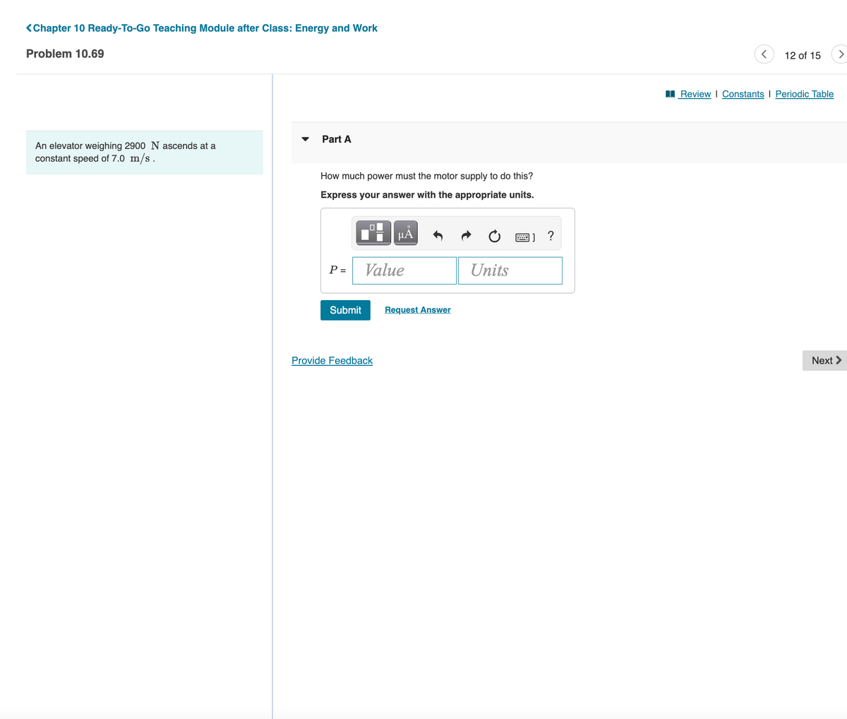 <Chapter 10 Ready-To-Go Teaching Module after Class: Energy and Work
Problem 10.69
12 of 15
Review I Constants I Periodic Table
Part A
An elevator weighing 2900 N ascends at a
constant speed of 7.0 m/s.
How much power must the motor supply to do this?
Express your answer with the appropriate units.
P =
Value
Units
Submit
Request Answer
Provide Feedback
Next >
