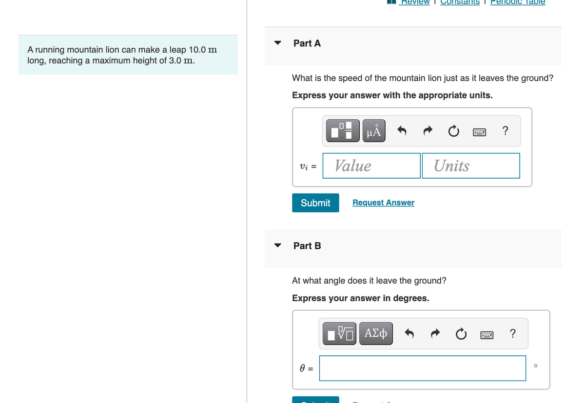 Review I
nstants T
Periodic Table
Part A
A running mountain lion can make a leap 10.0 m
long, reaching a maximum height of 3.0 m.
What is the speed of the mountain lion just as it leaves the ground?
Express your answer with the appropriate units.
HẢ
?
Vi =
Value
Units
Submit
Request Answer
Part B
At what angle does it leave the ground?
Express your answer in degrees.
=
%3D
