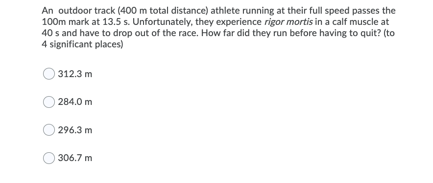 An outdoor track (400 m total distance) athlete running at their full speed passes the
100m mark at 13.5 s. Unfortunately, they experience rigor mortis in a calf muscle at
40 s and have to drop out of the race. How far did they run before having to quit? (to
4 significant places)
312.3 m
O 284.0 m
296.3 m
306.7 m
