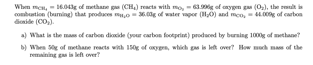 When mCH4 =
16.043g of methane gas (CH4) reacts with mo, = 63.996g of oxygen gas (O2), the result is
44.009g of carbon
combustion (burning) that produces mH,0 = 36.03g of water vapor (H2O) and
dioxide (CO2).
mCO2
a) What is the mass of carbon dioxide (your carbon footprint) produced by burning 1000g of methane?
b) When 50g of methane reacts with 150g of oxygen, which gas is left over? How much mass of the
remaining gas is left over?
