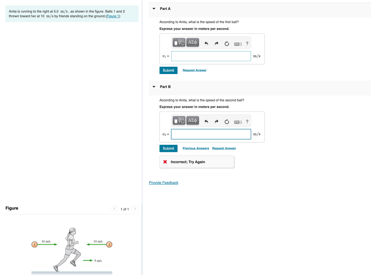 Part A
Anita is running to the right at 5.0 m/s, as shown in the figure. Balls 1 and 2
thrown toward her at 10 m/s by friends standing on the ground. (Figure 1)
According to Anita, what is the speed of the first ball?
Express your answer in meters per second.
ΑΣφ
?
画]
v1 =
m/s
Submit
Request Answer
Part B
According to Anita, what is the speed of the second ball?
Express your answer in meters per second.
画]?
v2 =
m/s
Submit
Previous Answers Request Answer
X Incorrect; Try Again
Provide Feedback
Figure
1 of 1
10 m/s
10 m/s
5 m/s
