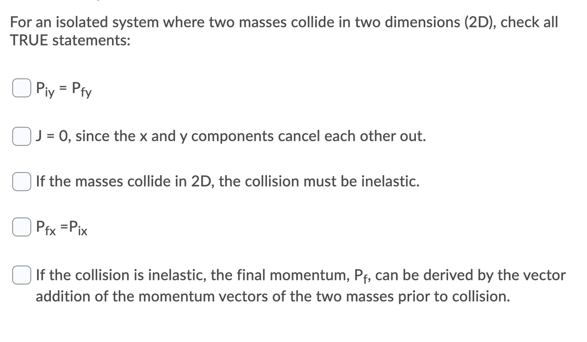For an isolated system where two masses collide in two dimensions (2D), check all
TRUE statements:
Piy = Pfy
J = 0, since the x and y components cancel each other out.
If the masses collide in 2D, the collision must be inelastic.
Pfx =Pix
If the collision is inelastic, the final momentum, Pf, can be derived by the vector
addition of the momentum vectors of the two masses prior to collision.
