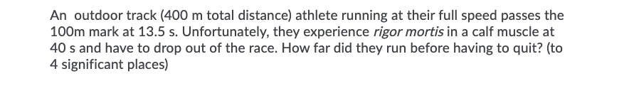 An outdoor track (400 m total distance) athlete running at their full speed passes the
100m mark at 13.5 s. Unfortunately, they experience rigor mortis in a calf muscle at
40 s and have to drop out of the race. How far did they run before having to quit? (to
4 significant places)
