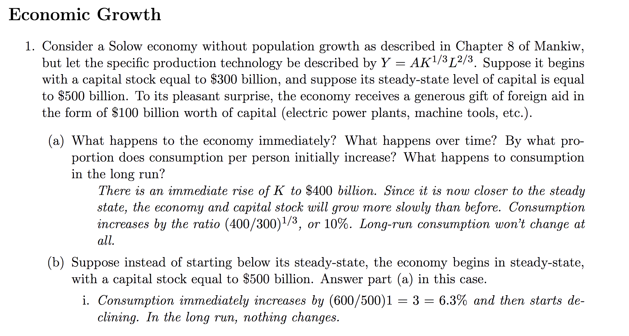 Economic Growth
1. Consider a Solow economy without population growth as described in Chapter 8 of Mankiw,
but let the specific production technologv be described by YAK1/3[2/3. Suppose it begins
with a capital stock equal to $300 billion, and suppose its steady-state level of capital is equal
to $500 b
the form of $100 billion worth of capital (electric power plants, machine tools, etc.)
illion. To its pleasant surprise, the economy receives a generous gift of foreign aid in
(a) What happens to the economy immediately? What happens over time? By what pro-
ortion does consumption per person initially increase? What happens to consumption
in the long run!
There is an immediate rise of K to $400 billion. Since it is now closer to the steady
state, the economy and capital stock will grow more slowly than before. Consumption
increases by the ratio (400 /30011/3, or 10%. Long-run consumption won't change at
all
(b) Suppose instead of starting below its steady-state, the economy begins in steady-state,
with a capital stock equal to $500 billion. Answer part (a) in this case
. Consumption immediately increases by 1600/ 5001 = 3 = 6.3% and then starts de-
clining. In the long
run, nothing changes

