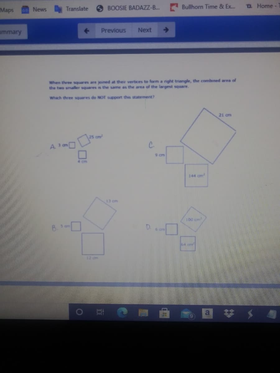 Translate
BOOSIE BADAZZ-B...
Bullhorn Time & Ex...
D Home-
Maps
News
ummary
Previous
Next
When three squares are joined at their vertices to form a nght triangle, the combined area of
the two smaller squares is the same as the area of the largest square.
Which three squares do NOT support thes statement?
21 cm
cm
A.
C.
9 cm
144 cm
13 cm
ID0 cm
B. S am
D.
6 am
4 am
12 cm
