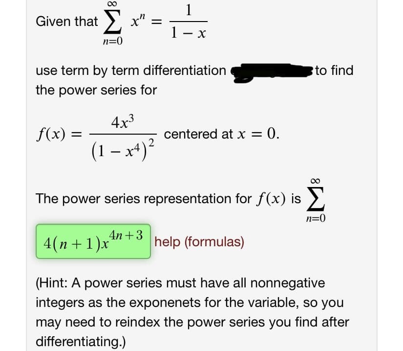 Given that >
1- x
n=0
use term by term differentiation
to find
the power series for
4x3
f(x) =
centered at x = 0.
%3D
(1 – x+)²
The power series representation for f(x) is
n=0
4n +3
4(n+ 1)x
help (formulas)
(Hint: A power series must have all nonnegative
integers as the exponenets for the variable, so you
may need to reindex the power series you find after
differentiating.)
