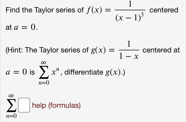 1
Find the Taylor series of f(x)
centered
(x – 1)3
at a = 0.
(Hint: The Taylor series of g(x)
1
1
centered at
-
a = 0 is >x", differentiate g(x).)
n=0
2 help (formulas)
n=0
