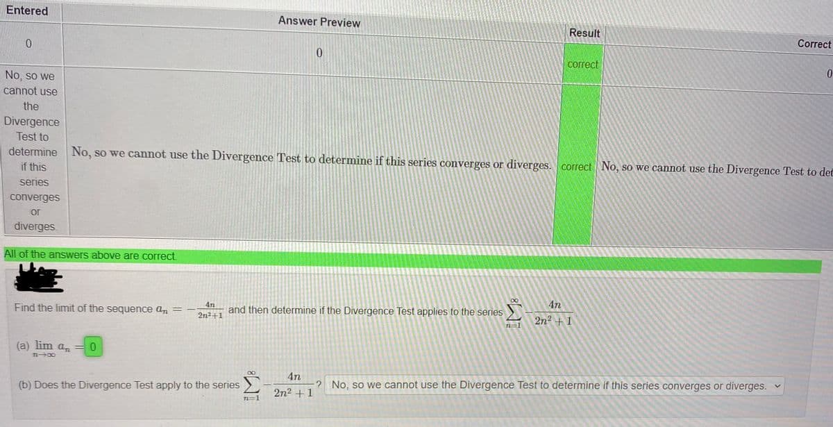 Entered
Answer Preview
Result
Correct
Сorrect
No, so we
cannot use
the
Divergence
Test to
determine No, so we cannot use the Divergence Test to determine if this series converges or diverges. correct No, so we cannot use the Divergence Test to det
if this
series
converges
or
diverges.
All of the answers above are correct.
Find the limit of the sequence an =
4n
and then determine if the Divergence Test applies to the series
4n
2n2+1
2n2 + 1
n=1
(a) lim an
4n
? No, so we cannot use the Divergence Test to determine if this series converges or diverges.
(b) Does the Divergence Test apply to the series
2n2 +1
N=1
