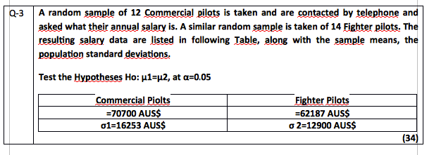 Q-3
A random sample of 12 Commercial pilots is taken and are contacted by telephone and
asked what their annual salary is. A similar random sample is taken of 14 Fighter pilots. The
resulting salary data are listed in fallowing Table, along with the sample means, the
population standard deviations.
Test the Hypotheses Ho: u1=µ2, at a=0.05
Commercial Piolts
Fighter Pilots
=70700 AUS$
=62187 AUS$
o 2=12900 AUS$
o1=16253 AUS$
(34)
