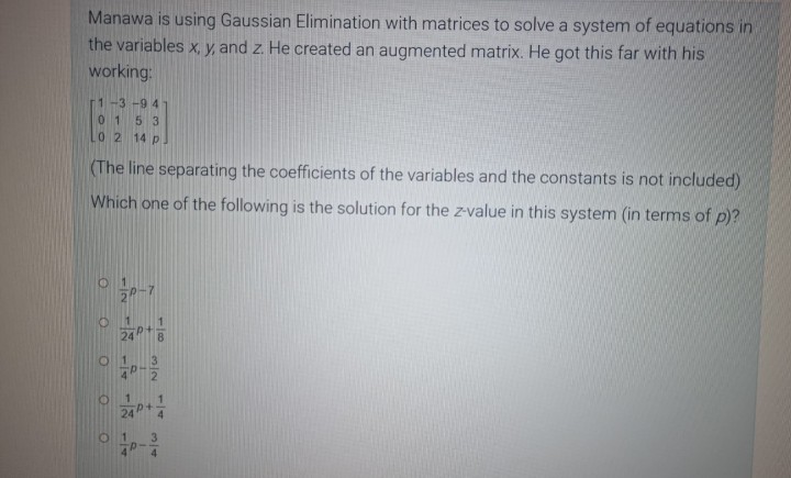 Manawa is using Gaussian Elimination with matrices to solve a system of equations in
the variables x, y, and z. He created an augmented matrix. He got this far with his
working:
1-3-94
01 5 3
10 2 14 p
(The line separating the coefficients of the variables and the constants is not included)
Which one of the following is the solution for the z-value in this system (in terms of p)?
P-7
24P+
O
01
O
O
3/2
24P+/-/
R
34