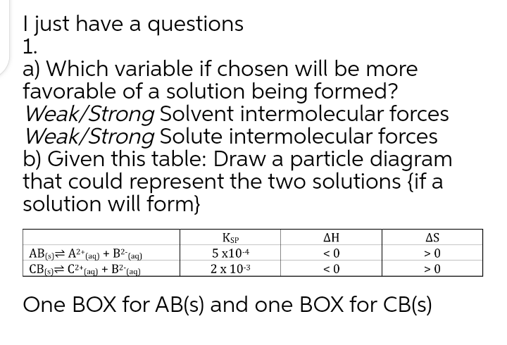 I just have a questions
1.
a) Which variable if chosen will be more
favorable of a solution being formed?
Weak/Strong Solvent intermolecular forces
Weak/Strong Solute intermolecular forces
b) Given this table: Draw a particle diagram
that could represent the two solutions {if a
solution will form}
KSP
5 х104
AS
> 0
ΔΗ
AB(9)= A²* (aq) + B²´(ag)
< 0
CBO C²*(aq)
+ B2-
(aq)
2х 103
< 0
>0
One BOX for AB(s) and one BOX for CB(s)
