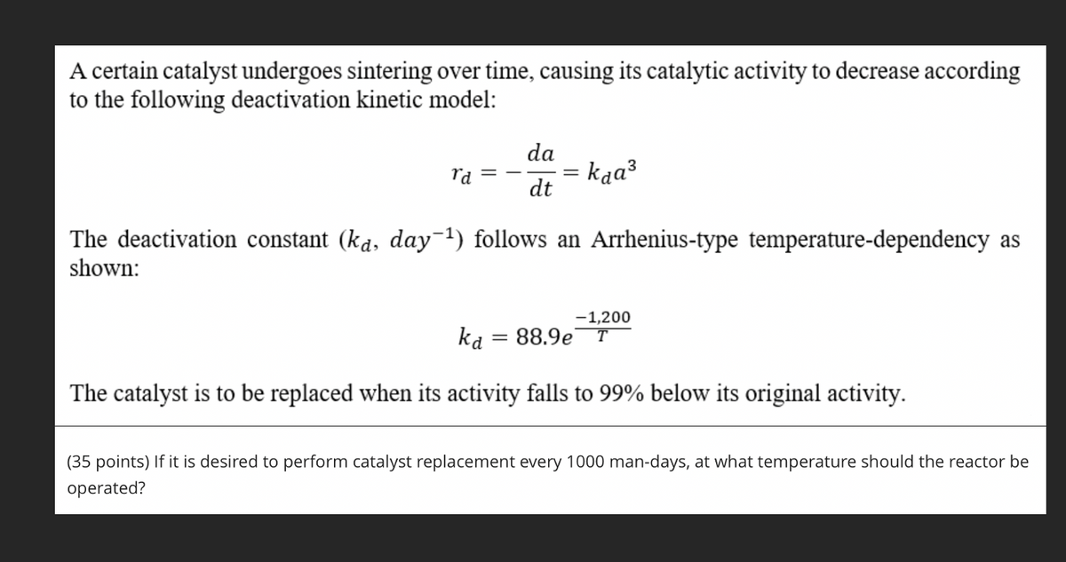 A certain catalyst undergoes sintering over time, causing its catalytic activity to decrease according
to the following deactivation kinetic model:
da
rd
= kaa³
dt
The deactivation constant (ka, day-¹) follows an Arrhenius-type temperature-dependency as
shown:
-1,200
ka
88.9e T
The catalyst is to be replaced when its activity falls to 99% below its original activity.
(35 points) If it is desired to perform catalyst replacement every 1000 man-days, at what temperature should the reactor be
operated?
=
=