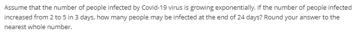 Assume that the number of people infected by Covid-19 virus is growing exponentially. If the number of people infected
increased from 2 to 5 in 3 days, how many people may be infected at the end of 24 days? Round your answer to the
nearest whole number.
