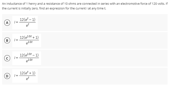 An inductance of 1 henry and a resistance of 10 ohms are connected in series with an electromotive force of 120 volts. If
the current is initially zero, find an expression for the current I at any time t.
12(e – 1)
A
et
12(e10t + 1)
| =
e10t
B
12(el0ot – 1)
| =
elot
12(e* + 1)
et
