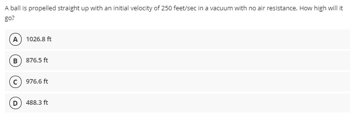 A ball is propelled straight up with an initial velocity of 250 feet/sec in a vacuum with no air resistance. How high will it
go?
A 1026.8 ft
B 876.5 ft
976.6 ft
488.3 ft
