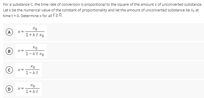 For a substance C, the time rate of conversion is proportional to the square of the amount x of unconverted substance.
Let k be the numerical value of the constant of proportionality and let the amount of unconverted substance be X, at
time t= 0. Determine x for all t20.
(A
1+kt xo
X=
1-kt xo
B
X=
1-kt
Xo
D
X=
1+kt

