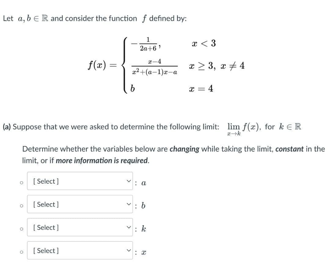 Let a, b ER and consider the function f defined by:
O
O
O
O
[Select]
(a) Suppose that we were asked to determine the following limit: lim f(x), for k ER
x→k
[Select]
f(x) =
=
Determine whether the variables below are changing while taking the limit, constant in the
limit, or if more information is required.
[Select]
[Select]
b
1
2a+6'
x-4
x²+(a-1)x-a
<
>
: a
x < 3
: b
x ≥ 3, x4
X
x = 4