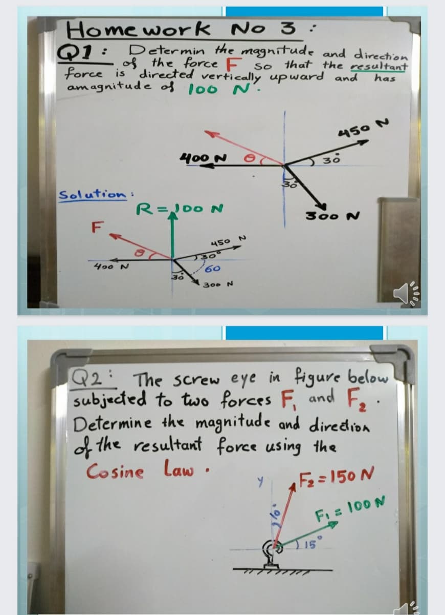 Home work No 3:
Q1: Determin the magnitude and direction
of the force F so
directed vertically upward and
force is
am agnitude of l00 N'.
that the resultant
has
450 N
400 N
J 30
Solution:
R=00 N
F
300 N
450
J30°
60.
400 N
30
300 N
Q2: The screw eye in figure below
subjected to two forces F and Fo
Determine the magnitude and diredion
f the resultant force using the
Cosine Law .
Fe=150 N
Fi 100 N
000
