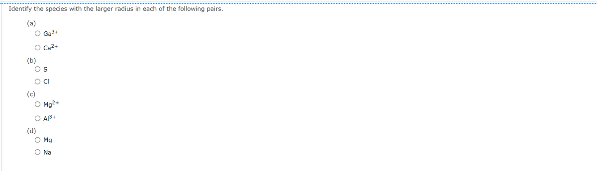 Identify the species with the larger radius in each of the following pairs.
(a)
O Ga3+
O Ca2+
(b)
O S
(c)
O Mg2+
O Al3+
(d)
O Mg
O Na
