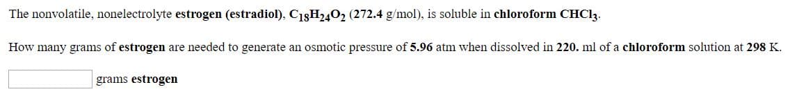 The nonvolatile, nonelectrolyte estrogen (estradiol), C18H2402 (272.4 g/mol), is soluble in chloroform CHC13.
How many grams of estrogen are needed to generate an osmotic pressure of 5.96 atm when dissolved in 220. ml of a chloroform solution at 298 K.
grams estrogen

