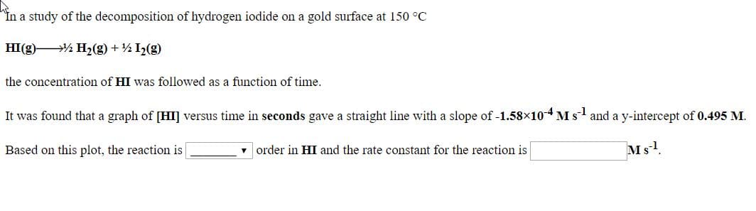 in a study of the decomposition of hydrogen iodide on a gold surface at 150 °C
HI(g)% H2(g) +½ I½(g)
the concentration of HI was followed as a function of time.
It was found that a graph of [HI] versus time in seconds gave a straight line with a slope of -1.58×104 M s and a y-intercept of 0.495 M.
Based on this plot, the reaction is
order in HI and the rate constant for the reaction is
Ms!.
