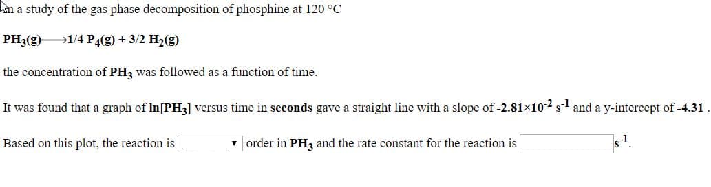 an a study of the gas phase decomposition of phosphine at 120 °C
PH3(g)1/4 P4(g) + 3/2 H2(g)
the concentration of PH3 was followed as a function of time.
It was found that a graph of In[PH3] versus time in seconds gave a straight line with a slope of -2.81×10-2 s1 and a y-intercept of -4.31.
Based on this plot, the reaction is
| order in PH3 and the rate constant for the reaction is
s1.
