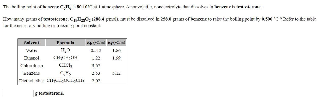 The boiling point of benzene C,Hg is 80.10°C at 1 atmosphere. A nonvolatile, nonelectrolyte that dissolves in benzene is testosterone.
How many grams of testosterone, C19H2802 (288.4 g/mol), must be dissolved in 258.0 grams of benzene to raise the boiling point by 0.500 °C ? Refer to the table
for the necessary boiling or freezing point constant.
Kp, ("C/m) Kf(°C/m)
Solvent
Water
Ethanol
Formula
Н,о
1.86
0.512
1.22
1.99
CH;CH,OH
3.67
CHCI;
Chloroform
Benzene
2.53
CHs
Diethyl ether CH;CH,OCH,CH;
5.12
2.02
