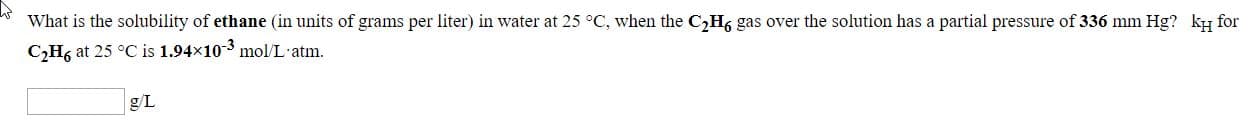 What is the solubility of ethane (in units of grams per liter) in water at 25 °C, when the C,H6 gas over the solution has a partial pressure of 336 mm Hg? ky for
C,H6 at 25 °C is 1.94x10-3 mol/L-atm.
