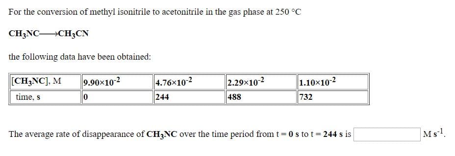 For the conversion of methyl isonitrile to acetonitrile in the gas phase at 250 °C
CH3NC CH3CN
the following data have been obtained:
[CH3NC], M
9.90x102
2.29x10-2
4.76x10-2
244
1.10x10-2
732
time, s
488
The average rate of disappearance of CH;NC over the time period from t = 0 s to t= 244 s is
Ms!.
