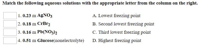 Match the following aqueous solutions with the appropriate letter from the column on the right.
1. 0.23 m AGNO3
2. 0.18 m CrBr,
3. 0.16 m Pb(NO3)2
4. 0.51 m Glucose(nonelectrolyte)
A. Lowest freezing point
B. Second lowest freezing point
C. Third lowest freezing point
D. Highest freezing point
