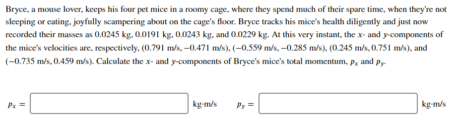 Bryce, a mouse lover, keeps his four pet mice in a roomy cage, where they spend much of their spare time, when they're not
sleeping or eating, joyfully scampering about on the cage's floor. Bryce tracks his mice's health diligently and just now
recorded their masses as 0.0245 kg, 0.0191 kg, 0.0243 kg, and 0.0229 kg. At this very instant, the x- and y-components of
the mice's velocities are, respectively, (0.791 m/s, –0.471 m/s), (–0.559 m/s, -0.285 m/s), (0.245 m/s, 0.751 m/s), and
(-0.735 m/s, 0.459 m/s). Calculate the x- and y-components of Bryce's mice's total momentum, px and py.
Px =
kg-m/s
Py =
kg-m/s
||
