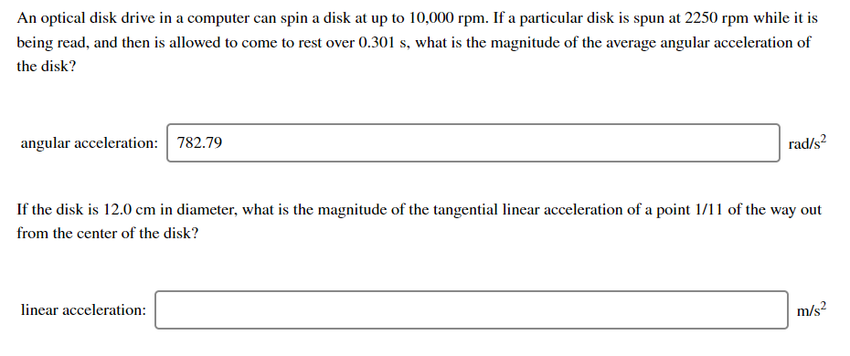 An optical disk drive in a computer can spin a disk at up to 10,000 rpm. If a particular disk is spun at 2250 rpm while it is
being read, and then is allowed to come to rest over 0.301 s, what is the magnitude of the average angular acceleration of
the disk?
angular acceleration: 782.79
rad/s?
If the disk is 12.0 cm in diameter, what is the magnitude of the tangential linear acceleration of a point 1/11 of the way out
from the center of the disk?
linear acceleration:
m/s?
