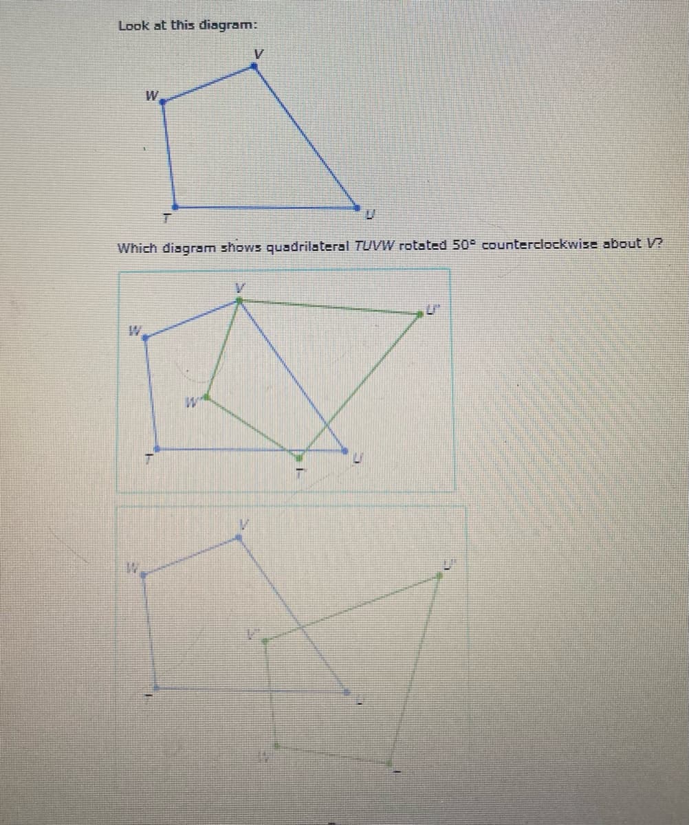 Look at this diagram:
W
Which diagram shows quadrilateral TUUVW rotated 50° counterclockwise about V2
