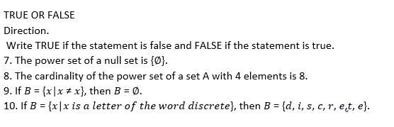 TRUE OR FALSE
Direction.
Write TRUE if the statement is false and FALSE if the statement is true.
7. The power set of a null set is {Ø}.
8. The cardinality of the power set of a set A with 4 elements is 8.
9. If B = {x|x # x}, then B = Ø.
10. If B = {x|x is a letter of the word discrete}, then B = {d, i, s, c, r, e̟t, e}.

