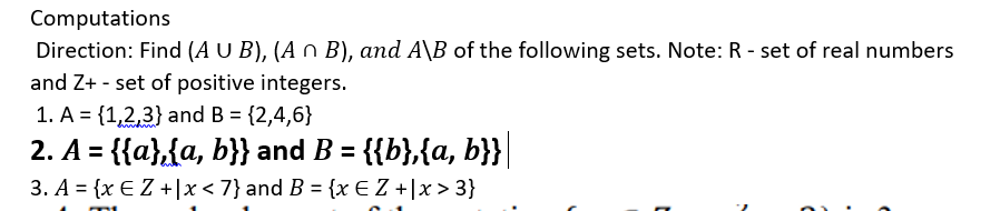 Computations
Direction: Find (A U B), (A n B), and A\B of the following sets. Note: R - set of real numbers
and Z+ - set of positive integers.
1. A = {1,2,3} and B = {2,4,6}
2. A = {{a},{a, b}} and B = {{b},{a, b}}|
3. A = {x € Z +|x < 7} and B = {x E Z +\x> 3}
