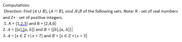 Computations
Direction: Find (A U B), (A n B), and A\B of the following sets. Note: R - set of real numbers
and Z+ - set of positive integers.
1. A = {1,2,3} and B = {2,4,6}
2. A = {{a}da, b}} and B = {{b},{a, b}}|
3. A = {x € Z +|x < 7} and B = {x € Z +|x > 3}
%3D
