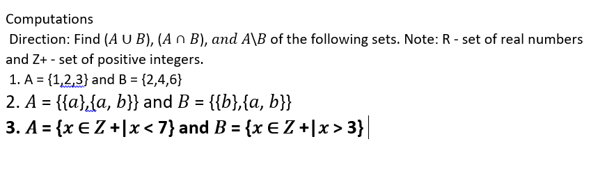 Computations
Direction: Find (A U B), (A n B), and A\B of the following sets. Note: R - set of real numbers
and Z+ - set of positive integers.
1. A = {1,2,3} and B = {2,4,6}
2. A = {{a},{a, b}} and B = {{b},{a, b}}
3. A = {x € Z +Jx< 7}and B = {x E Z +|x > 3}|
