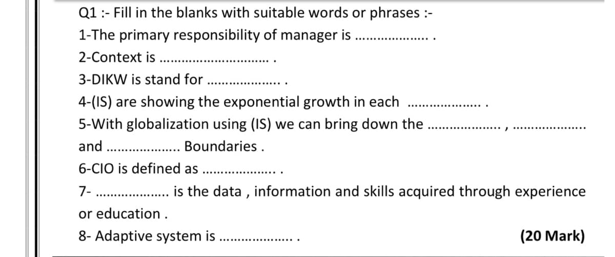 Q1:- Fill in the blanks with suitable words or phrases :-
1-The primary responsibility of manager is
2-Context is
3-DIKW is stand for
4-(IS) are showing the exponential growth in each
5-With globalization using (IS) we can bring down the
........1
and
. Boundaries .
6-CIO is defined as
7-
is the data , information and skills acquired through experience
or education .
8- Adaptive system is
(20 Mark)
