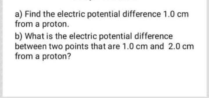 a) Find the electric potential difference 1.0 cm
from a proton.
b) What is the electric potential difference
between two points that are 1.0 cm and 2.0 cm
from a proton?

