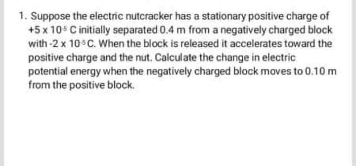 1. Suppose the electric nutcracker has a stationary positive charge of
+5 x 10s C initially separated 0.4 m from a negatively charged block
with -2 x 10 C. When the block is released it accelerates toward the
positive charge and the nut. Calculate the change in electric
potential energy when the negatively charged block moves to 0.10 m
from the positive block.
