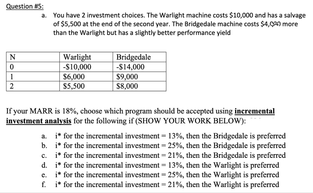 Question #5:
a. You have 2 investment choices. The Warlight machine costs $10,000 and has a salvage
of $5,500 at the end of the second year. The Bridgedale machine costs $4,620 more
than the Warlight but has a slightly better performance yield
N
Warlight
Bridgedale
0
-$10,000
-$14,000
1
$6,000
$9,000
2
$5,500
$8,000
If your MARR is 18%, choose which program should be accepted using incremental
investment analysis the following if (SHOW YOUR WORK BELOW):
a.
C.
i* for the incremental investment = 13%, then the Bridgedale is preferred
b. i* for the incremental investment = 25%, then the Bridgedale is preferred
i* for the incremental investment = 21%, then the Bridgedale is preferred
d. i* for the incremental investment = 13%, then the Warlight is preferred
i* for the incremental investment = 25%, then the Warlight is preferred
i* for the incremental investment = 21%, then the Warlight is preferred
e.
f.