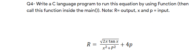 Q4- Write a C language program to run this equation by using Function (then
call this function inside the main()). Note: R= output, x and p = input.
2x tan x
+ 4p
R
x2+p2
