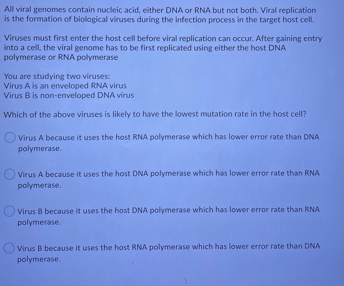 All viral genomes contain nucleic acid, either DNA or RNA but not both. Viral replication
is the formation of biological viruses during the infection process in the target host cell.
Viruses must first enter the host cell before viral replication can occur. After gaining entry
into a cell, the viral genome has to be first replicated using either the host DNA
polymerase or RNA polymerase
You are studying two viruses:
Virus A is an enveloped RNA virus
Virus B is non-enveloped DNA virus
Which of the above viruses is likely to have the lowest mutation rate in the host cell?
O Virus A because it uses the host RNA polymerase which has lower error rate than DNA
polymerase.
O Virus A because it uses the host DNA polymerase which has lower error rate than RNA
polymerase.
O Virus B because it uses the host DNA polymerase which has lower error rate than RNA
polymerase.
O Virus B because it uses the host RNA polymerase which has lower error rate than DNA
polymerase.
