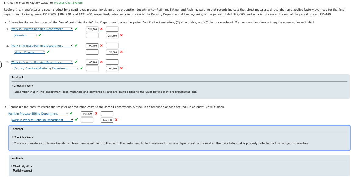 Entries for Flow of Factory Costs for Process Cost System
Radford Inc. manufactures a sugar product by a continuous process, involving three production departments-Refining, Sifting, and Packing. Assume that records indicate that direct materials, direct labor, and applied factory overhead for the first
department, Refining, were $527,700, $184,700, and $121,400, respectively. Also, work in process in the Refining Department at the beginning of the period totaled $29,600, and work in process at the end of the period totaled $36,400.
a. Journalize the entries to record the flow of costs into the Refining Department during the period for (1) direct materials, (2) direct labor, and (3) factory overhead. If an amount box does not require an entry, leave it blank.
1. Work in Process-Refining Department.
✓
284,500 X
Materials
2. Work in Process-Refining Department
Wages Payable
Feedback
✓
3. Work in Process-Refining Department -✓
Factory Overhead-Refining Department
Feedback
✓
- ✓
Feedback
Check My Work
Partially correct
V
99,600 X
65,400 X
284,500 X
Check My Work
Remember that in this department both materials and conversion costs are being added to the units before they are transferred out.
99,600 X
b. Journalize the entry to record the transfer of production costs to the second department, Sifting. If an amount box does not require an entry, leave it blank.
Work in Process-Sifting Department
✓
445,800 X
Work in Process-Refining Department
65,400
Check My Work
Costs accumulate as units are transferred from one department to the next. The costs need to be transferred from one department to the next so the units total cost is properly reflected finished goods inventory.
445,800 X