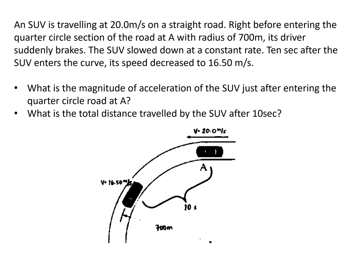 An SUV is travelling at 20.0m/s on a straight road. Right before entering the
quarter circle section of the road at A with radius of 700m, its driver
suddenly brakes. The SUV slowed down at a constant rate. Ten sec after the
SUV enters the curve, its speed decreased to 16.50 m/s.
What is the magnitude of acceleration of the SUV just after entering the
quarter circle road at A?
What is the total distance travelled by the SUV after 10sec?
V- 16.505
700m
V- 20.0mis
10 s
A
}