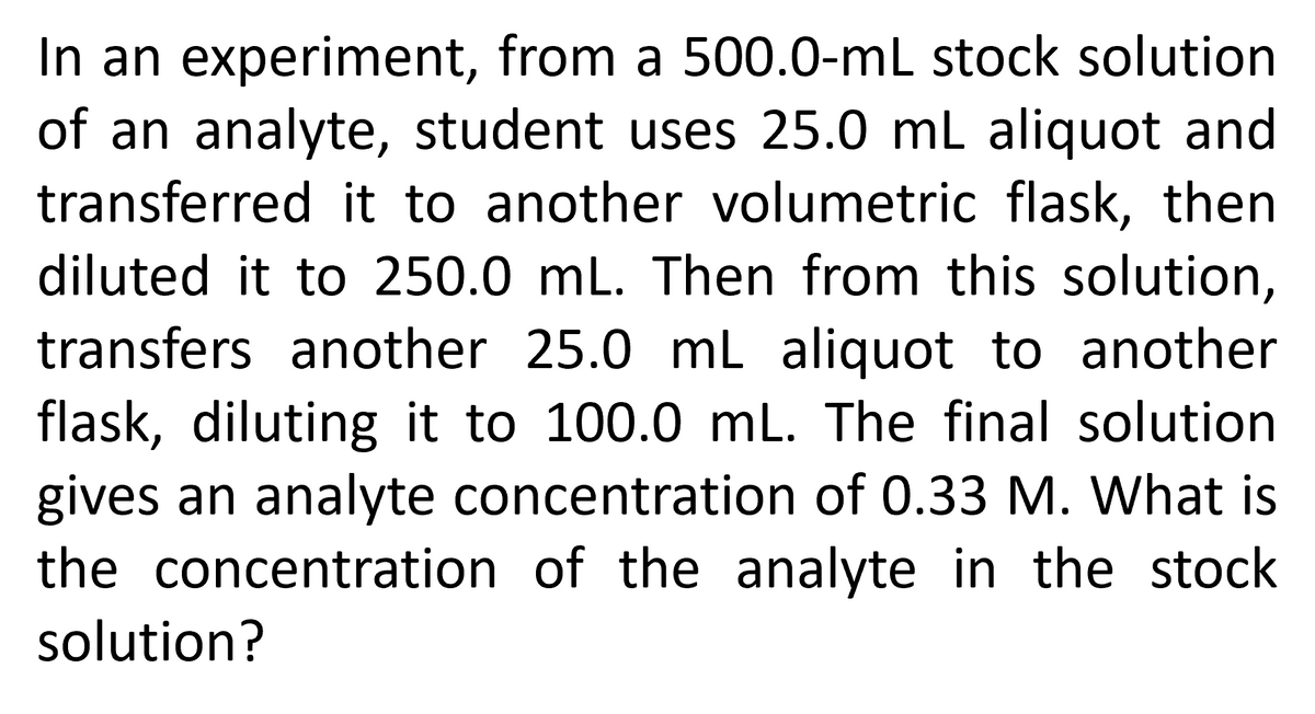 In an experiment, from a 500.0-mL stock solution
of an analyte, student uses 25.0 mL aliquot and
transferred it to another volumetric flask, then
diluted it to 250.0 mL. Then from this solution,
transfers another 25.0 mL aliquot to another
flask, diluting it to 100.0 mL. The final solution
gives an analyte concentration of 0.33 M. What is
the concentration of the analyte in the stock
solution?
