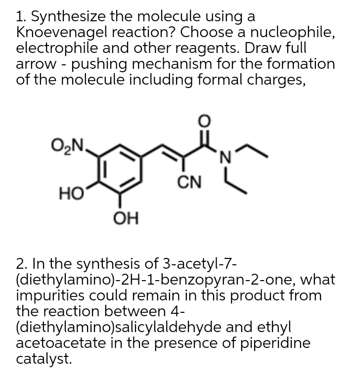 1. Synthesize the molecule using a
Knoevenagel reaction? Choose a nucleophile,
electrophile and other reagents. Draw full
arrow - pushing mechanism for the formation
of the molecule including formal charges,
O2N.
N.
CN
Но
ÓH
2. In the synthesis of 3-acetyl-7-
(diethylamino)-2H-1-benzopyran-2-one, what
impurities could remain in this product from
the reaction between 4-
(diethylamino)salicylaldehyde and ethyl
acetoacetate in the presence of piperidine
catalyst.

